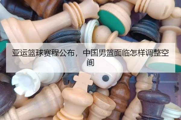 亚运篮球赛程公布，中国男篮面临怎样调整空间