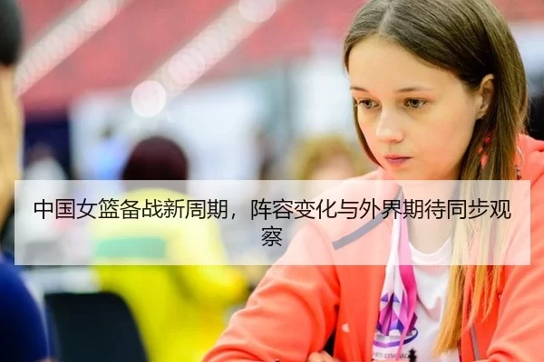 中国女篮备战新周期，阵容变化与外界期待同步观察